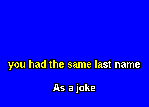 you had the same last name

As a joke