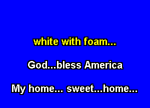 white with foam...

God...bless America

My home... sweet...home...