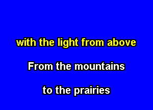 with the light from above

From the mountains

to the prairies