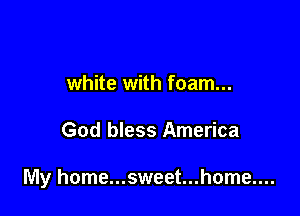 white with foam...

God bless America

My home...sweet...home....