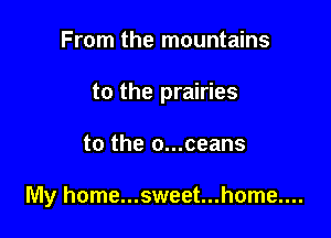 From the mountains

to the prairies

to the o...ceans

My home...sweet...home....