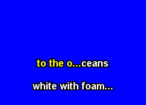 to the o...ceans

white with foam...