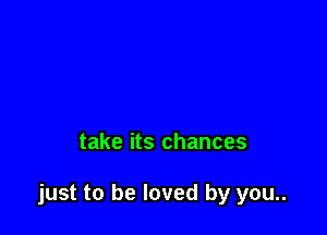 take its chances

just to be loved by you..
