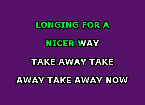 LONGING FOR A
NICER WAY

TAKE AWAY TAKE

AWAY TAKE AWAY NOW