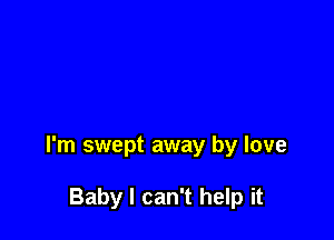 I'm swept away by love

Baby I can't help it