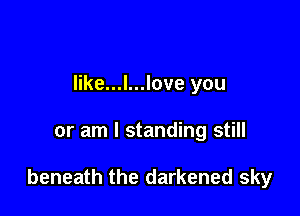 like...l...love you

or am I standing still

beneath the darkened sky