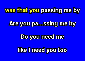 was that you passing me by

Are you pa...ssing me by

Do you need me

like I need you too