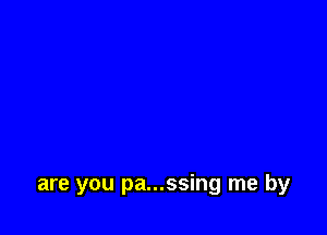 are you pa...ssing me by