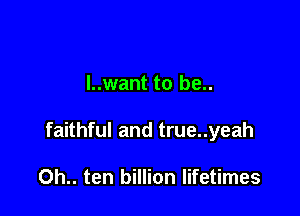 l..want to be..

faithful and true..yeah

0h.. ten billion lifetimes