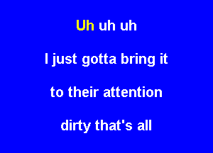 Uh uh uh

I just gotta bring it

to their attention

dirty that's all