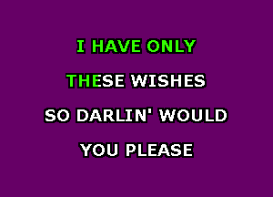 I HAVE ONLY
THESE WISHES

SO DARLIN' WOULD

YOU PLEASE