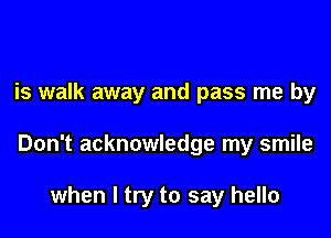 is walk away and pass me by

Don't acknowledge my smile

when I try to say hello