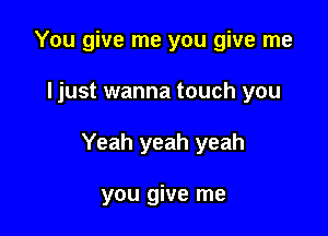 You give me you give me

ljust wanna touch you

Yeah yeah yeah

you give me