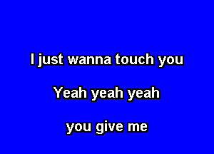 ljust wanna touch you

Yeah yeah yeah

you give me