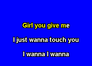 Girl you give me

ljust wanna touch you

I wanna I wanna
