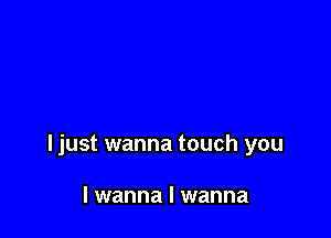 ljust wanna touch you

I wanna I wanna