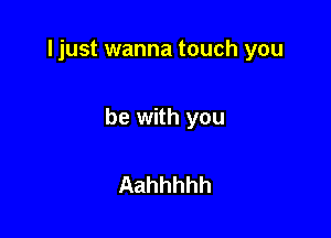 ljust wanna touch you

be with you

Aahhhhh