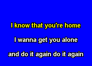 I know that you're home

lwanna get you alone

and do it again do it again