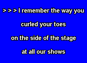 p ) t- I remember the way you

curled your toes

on the side of the stage

at all our shows