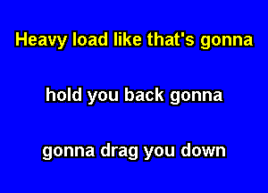Heavy load like that's gonna

hold you back gonna

gonna drag you down