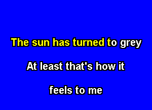 The sun has turned to grey

At least that's how it

feels to me