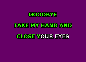 GOODBYE
TAKE MY HAND AND

CLOSE YOUR EYES
