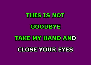 THIS IS NOT
GOODBYE

TAKE MY HAND AND

CLOSE YOUR EYES