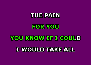 THE PAIN
FOR YOU

YOU KNOW IF I COULD

I WOULD TAKE ALL