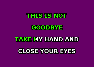 THIS IS NOT
GOODBYE

TAKE MY HAND AND

CLOSE YOUR EYES