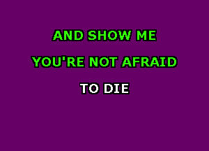 AND SHOW ME

YOU'RE NOT AFRAID

TO DIE