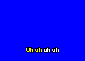 Uh uh uh uh