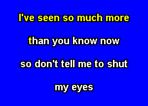 I've seen so much more

than you know now

so don't tell me to shut

my eyes