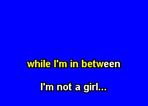 while I'm in between

I'm not a girl...