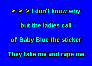 t) I don't know why
but the ladies call

oI' Baby Blue the sticker

They take me and rape me