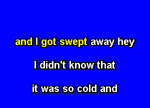 and I got swept away hey

I didn't know that

it was so cold and