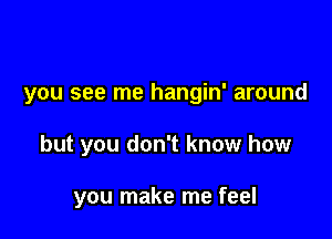 you see me hangin' around

but you don't know how

you make me feel