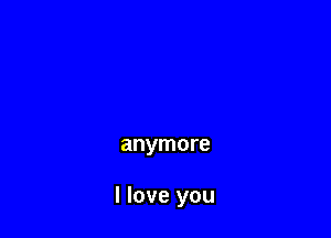anymore

I love you