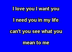 I love you I want you

I need you in my life

can't you see what you

mean to me