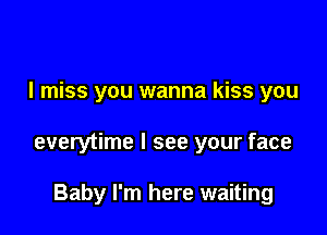 I miss you wanna kiss you

everytime I see your face

Baby I'm here waiting