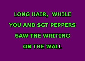 LONG HAIR, WHILE

YOU AND SGT PEPPERS
SAW THE WRITING
ON THE WALL