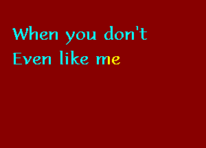 When you don't

Even like me