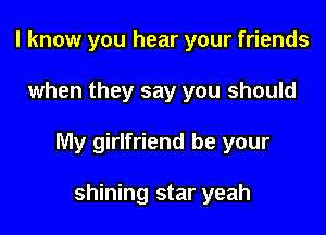 I know you hear your friends

when they say you should

My girlfriend be your

shining star yeah