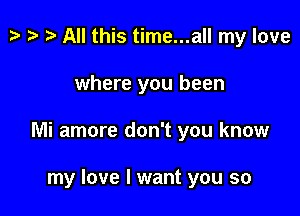 p i) t- All this time...all my love

where you been

Mi amore don't you know

my love I want you so
