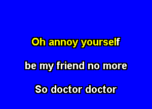 Oh annoy yourself

be my friend no more

So doctor doctor