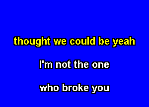 thought we could be yeah

I'm not the one

who broke you