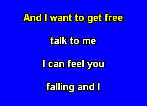 And I want to get free

talk to me

I can feel you

falling and l