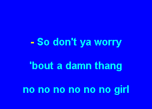 - So don't ya worry

'bout a damn thang

no no no no no no girl