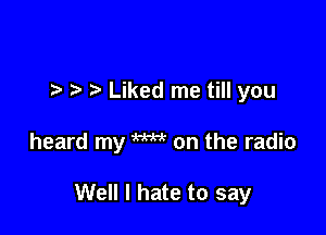 t, Liked me till you

heard my W on the radio

Well I hate to say