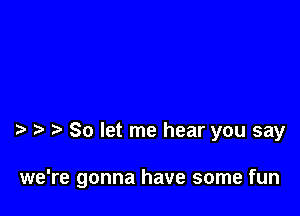 So let me hear you say

we're gonna have some fun