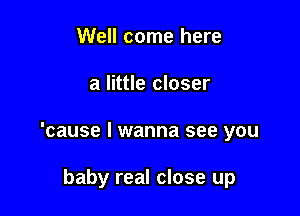 Well come here

a little closer

'cause I wanna see you

baby real close up